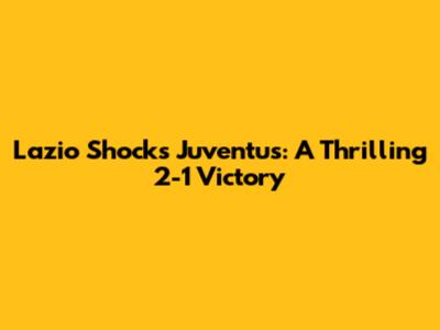 Lazio Shocks Juventus: A Thrilling 2-1 Victory