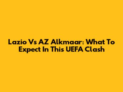 Lazio Vs AZ Alkmaar: What To Expect In This UEFA Clash