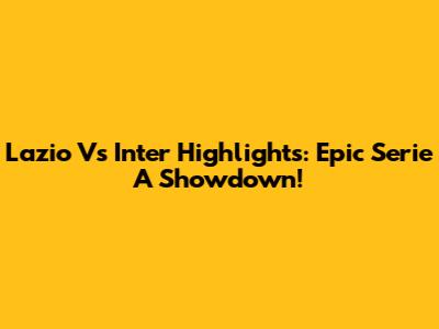 Lazio Vs Inter Highlights: Epic Serie A Showdown!