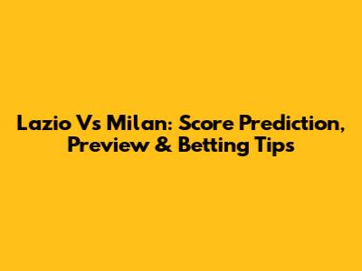 Lazio Vs Milan: Score Prediction, Preview & Betting Tips
