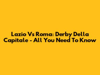 Lazio Vs Roma: Derby Della Capitale - All You Need To Know