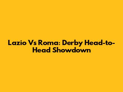 Lazio Vs Roma: Derby Head-to-Head Showdown