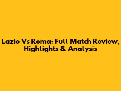 Lazio Vs Roma: Full Match Review, Highlights & Analysis