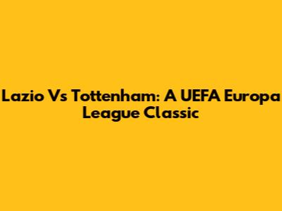Lazio Vs Tottenham: A UEFA Europa League Classic