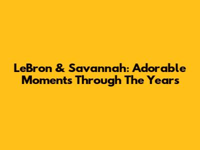 LeBron & Savannah: Adorable Moments Through The Years