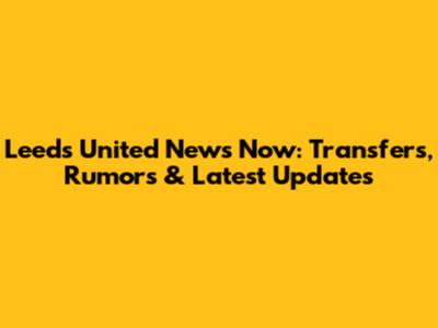 Leeds United News Now: Transfers, Rumors & Latest Updates