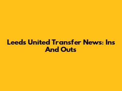 Leeds United Transfer News: Ins And Outs