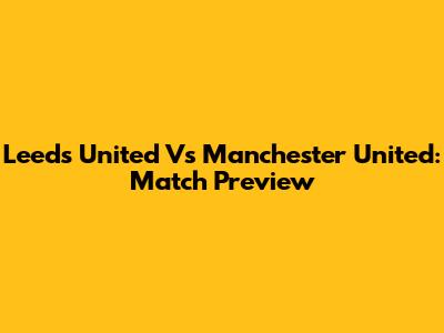 Leeds United Vs Manchester United: Match Preview