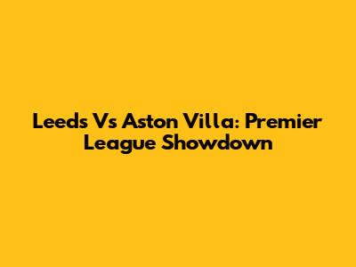 Leeds Vs Aston Villa: Premier League Showdown