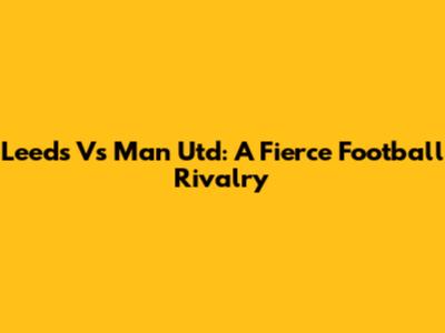 Leeds Vs Man Utd: A Fierce Football Rivalry