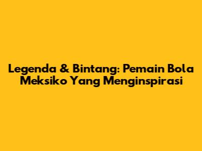 Legenda & Bintang: Pemain Bola Meksiko Yang Menginspirasi