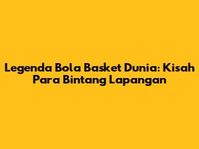 Legenda Bola Basket Dunia: Kisah Para Bintang Lapangan