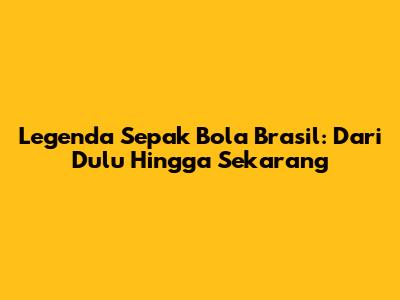 Legenda Sepak Bola Brasil: Dari Dulu Hingga Sekarang