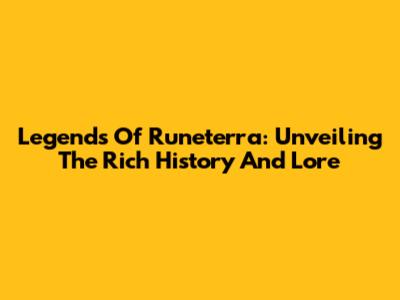 Legends Of Runeterra: Unveiling The Rich History And Lore