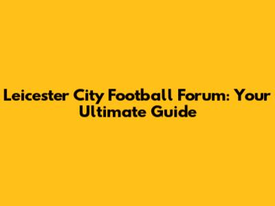 Leicester City Football Forum: Your Ultimate Guide
