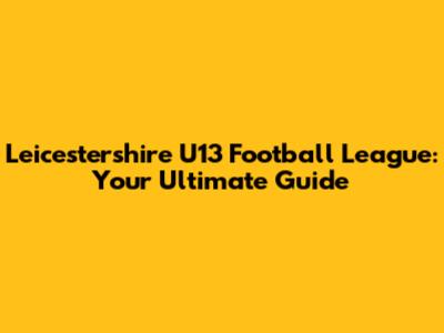 Leicestershire U13 Football League: Your Ultimate Guide