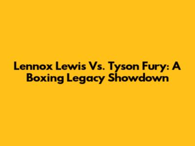 Lennox Lewis Vs. Tyson Fury: A Boxing Legacy Showdown