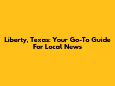 Liberty, Texas: Your Go-To Guide For Local News
