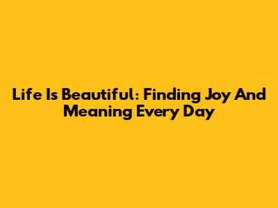 Life Is Beautiful: Finding Joy And Meaning Every Day