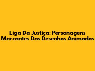 Liga Da Justiça: Personagens Marcantes Dos Desenhos Animados