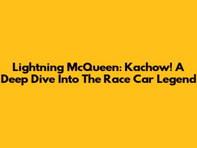 Lightning McQueen: Kachow! A Deep Dive Into The Race Car Legend
