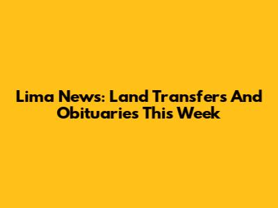 Lima News: Land Transfers And Obituaries This Week