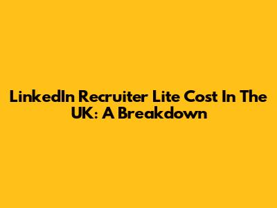 LinkedIn Recruiter Lite Cost In The UK: A Breakdown