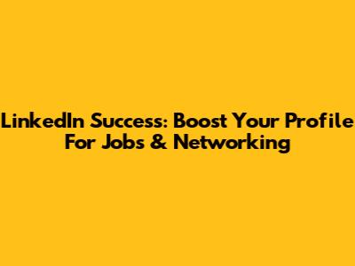 LinkedIn Success: Boost Your Profile For Jobs & Networking