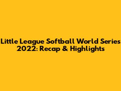 Little League Softball World Series 2022: Recap & Highlights