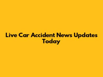 Live Car Accident News Updates Today