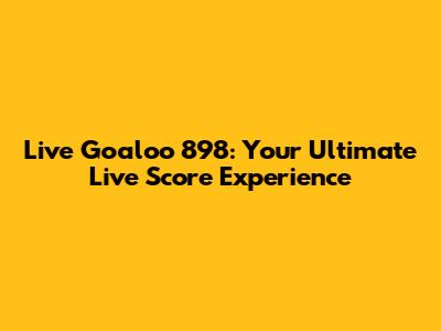 Live Goaloo 898: Your Ultimate Live Score Experience
