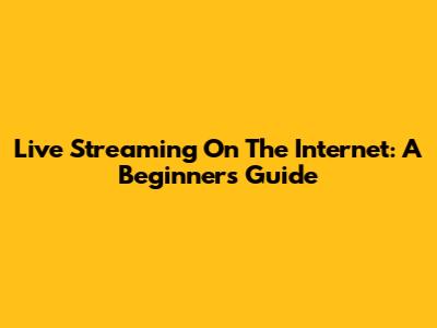 Live Streaming On The Internet: A Beginner's Guide