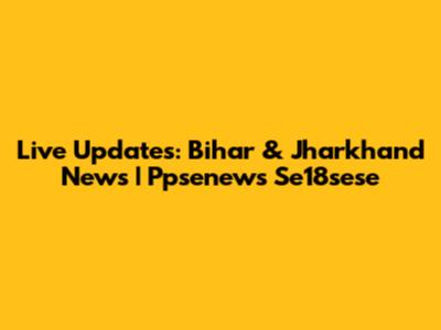 Live Updates: Bihar & Jharkhand News | Ppsenews Se18sese