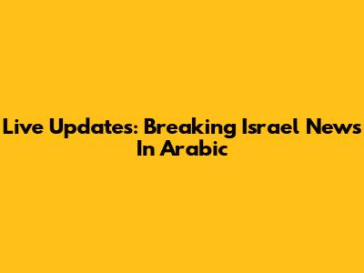 Live Updates: Breaking Israel News In Arabic