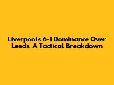Liverpool's 6-1 Dominance Over Leeds: A Tactical Breakdown