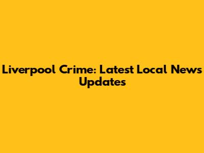 Liverpool Crime: Latest Local News Updates