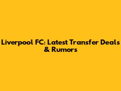 Liverpool FC: Latest Transfer Deals & Rumors