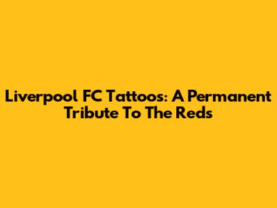 Liverpool FC Tattoos: A Permanent Tribute To The Reds