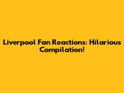 Liverpool Fan Reactions: Hilarious Compilation!