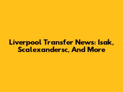 Liverpool Transfer News: Isak, Scalexandersc, And More