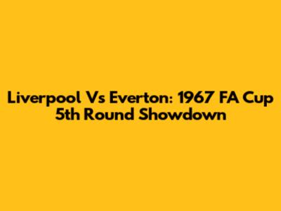 Liverpool Vs Everton: 1967 FA Cup 5th Round Showdown