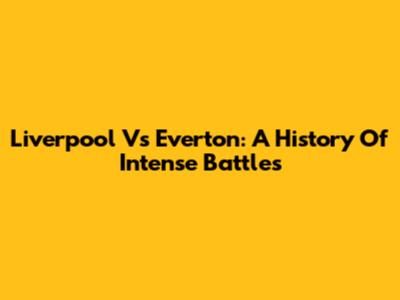 Liverpool Vs Everton: A History Of Intense Battles