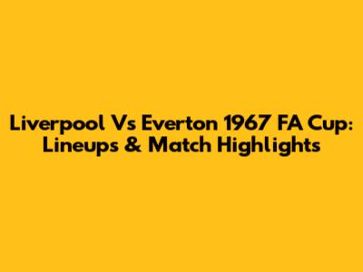 Liverpool Vs Everton 1967 FA Cup: Lineups & Match Highlights