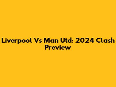 Liverpool Vs Man Utd: 2024 Clash Preview
