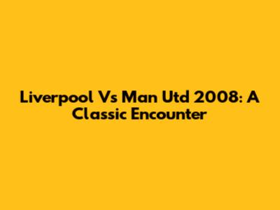 Liverpool Vs Man Utd 2008: A Classic Encounter