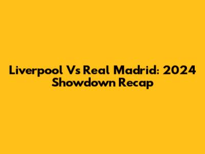 Liverpool Vs Real Madrid: 2024 Showdown Recap