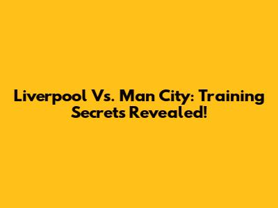 Liverpool Vs. Man City: Training Secrets Revealed!