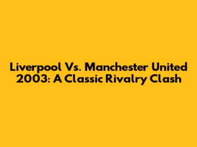 Liverpool Vs. Manchester United 2003: A Classic Rivalry Clash