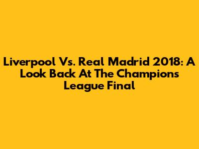 Liverpool Vs. Real Madrid 2018: A Look Back At The Champions League Final