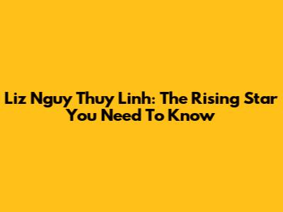 Liz Nguy Thuy Linh: The Rising Star You Need To Know
